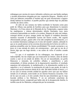 relámpagos por encima de muros infernales cubiertos por una hiedra maligna
y arcadas demoníacas ahogadas por una, vegetación fungosa... Bendito sea el
cielo por haberme concedido el instinto que me guió inconsciente a lugares
donde habitan los hombres: el pueblo pacífico que dormía bajo las plácidas
estrellas de claros cielos.
        Al cabo de una semana me había recobrado lo bastante como para
pedir de Albany una partida de hombres para que dinamitaran la mansión
Martense y la Cima entera de la Montaña de las Tempestades, cegaran todas
las madrigueras y talaran determinados árboles hinchados cuya mera
existencia representaba un insulto a la cordura. Después de todo este trabajo,
conseguí dormir un poco, aunque jamás me llegará el verdadero descanso
mientras recuerde el abominable secreto del horror oculto., Me seguirá
obsesionando; porque, ¿quién sabe si ha sido completa la exterminación, y si
no existirán fenómenos análogos en el resto del mundo? ¿Quién, sabiendo lo
que yo sé, puede pensar en las cavernas desconocidas de la tierra sin sufrir es-
pantosas pesadillas ante las futuras posibilidades? No puedo asomarme a un
pozo ni a una entrada de metro sin estremecerme... ¿por qué no me da el
doctor algo que me haga dormir, o me calme de veras el cerebro cuando
truena?
        Lo que vi al resplandor de los relámpagos, tras dispararle al ser
indescriptible, fue tan simple que casi transcurrió un minuto, antes de darme
cuenta y caer en un estado de delirio. Era un ser nauseabundo, un gorila
blancuzco e inmundo, de colmillos afilados y amarillentos y pelo
enmarañado; el último producto de la degeneración mamífera; el resultado
espantoso del aislamiento, la multiplicación y la alimentación caníbal en la
superficie y en el subsuelo; la encarnación de todo lo que gruñe, de todo lo
caótico que acecha temeroso detrás de la vida. Me había mirado al morir, y vi
en sus ojos la misma extraña calidad de aquellos otros ojos que me habían
mirado en el subsuelo, removiendo en mi interior brumosos recuerdos. Uno
de los ojos era azul, y el otro castaño. Eran los ojos disimilares que la vieja
leyenda atribuía a los Martense. Y en un asfixiante cataclismo de
inexpresable horror, comprendí qué había sido de la desaparecida familia; la
terrible casa de los Martense, enloquecida por las tormentas.
 