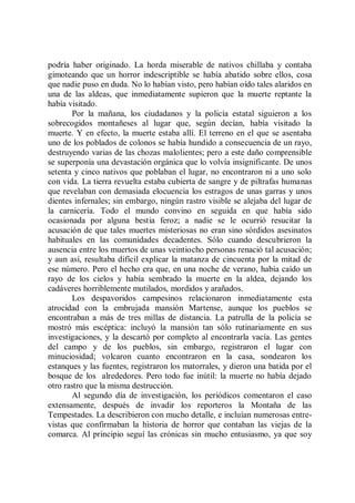 podría haber originado. La horda miserable de nativos chillaba y contaba
gimoteando que un horror indescriptible se había abatido sobre ellos, cosa
que nadie puso en duda. No lo habían visto, pero habían oído tales alaridos en
una de las aldeas, que inmediatamente supieron que la muerte reptante la
había visitado.
        Por la mañana, los ciudadanos y la policía estatal siguieron a los
sobrecogidos montañeses al lugar que, según decían, había visitado la
muerte. Y en efecto, la muerte estaba allí. El terreno en el que se asentaba
uno de los poblados de colonos se había hundido a consecuencia de un rayo,
destruyendo varias de las chozas malolientes; pero a este daño comprensible
se superponía una devastación orgánica que lo volvía insignificante. De unos
setenta y cinco nativos que poblaban el lugar, no encontraron ni a uno solo
con vida. La tierra revuelta estaba cubierta de sangre y de piltrafas humanas
que revelaban con demasiada elocuencia los estragos de unas garras y unos
dientes infernales; sin embargo, ningún rastro visible se alejaba del lugar de
la carnicería. Todo el mundo convino en seguida en que había sido
ocasionada por alguna bestia feroz; a nadie se le ocurrió resucitar la
acusación de que tales muertes misteriosas no eran sino sórdidos asesinatos
habituales en las comunidades decadentes. Sólo cuando descubrieron la
ausencia entre los muertos de unas veintiocho personas renació tal acusación;
y aun así, resultaba difícil explicar la matanza de cincuenta por la mitad de
ese número. Pero el hecho era que, en una noche de verano, había caído un
rayo de los cielos y había sembrado la muerte en la aldea, dejando los
cadáveres horriblemente mutilados, mordidos y arañados.
        Los despavoridos campesinos relacionaron inmediatamente esta
atrocidad con la embrujada mansión Martense, aunque los pueblos se
encontraban a más de tres millas de distancia. La patrulla de la policía se
mostró más escéptica: incluyó la mansión tan sólo rutinariamente en sus
investigaciones, y la descartó por completo al encontrarla vacía. Las gentes
del campo y de los pueblos, sin embargo, registraron el lugar con
minuciosidad; volcaron cuanto encontraron en la casa, sondearon los
estanques y las fuentes, registraron los matorrales, y dieron una batida por el
bosque de los alrededores. Pero todo fue inútil: la muerte no había dejado
otro rastro que la misma destrucción.
        Al segundo día de investigación, los periódicos comentaron el caso
extensamente, después de invadir los reporteros la Montaña de las
Tempestades. La describieron con mucho detalle, e incluían numerosas entre-
vistas que confirmaban la historia de horror que contaban las viejas de la
comarca. Al principio seguí las crónicas sin mucho entusiasmo, ya que soy
 