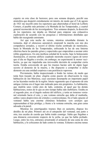 experto en esta clase de horrores; pero una semana después, percibí una
atmósfera que despertó extrañamente mi interés; de modo que el 5 de agosto
de 1921 me inscribí entre los reporteros que abarrotaban el hotel de Lefferts
Corners, el pueblo más próximo a la Montaña de las Tempestades, y cuartel
general reconocido de los investigadores. Tres semanas después, la deserción
de los reporteros me dejaba en libertad para empezar una exhaustiva
exploración de acuerdo con las pesquisas e informaciones detalladas que
había ido recogiendo entretanto.
        Así que esta noche de verano, mientras retumbaba distante la
tormenta, dejé el silencioso automóvil, emprendí la marcha con mis dos
compañeros armados, y recorrí el último trecho sembrado de montículos,
hasta la Montaña de las Tempestades, enfocando la luz de una linterna
eléctrica hacia las paredes grises y espectrales que empezaban a asomar entre
robles gigantescos. En esta morbosa soledad de la noche, bajo la balanceante
iluminación, el enorme edificio cuadrado mostraba oscuros signos dé terror
que el día no llegaba a revelar; sin embargo, no experimenté la menor vaci-
lación, ya que me impulsaba una irrevocable decisión de comprobar cierta
teoría. Estaba convencido de que los truenos hacían salir de algún lugar
secreto al demonio de la muerte, e iba dispuesto a comprobar si dicho
demonio era una entidad corpórea o una pestilencia vaporosa.
        Previamente, había inspeccionado a fondo las ruinas; de modo que
tenía bien trazado mi plan: elegiría como puesto de observación la vieja
habitación de Jan Martense, cuyo asesinato desempeña un importante papel
en las leyendas rurales de la región. Intuía vagamente que el aposento de esta
antigua víctima era el lugar más indicado para mis propósitos. La habitación,
que mediría unos veinte pies de lado, contenía, al igual que las demás
habitaciones, restos de lo que en otro tiempo había sido mobiliario. Estaba en
el segundo piso, en el ángulo sudeste del edificio, y tenía un inmenso venta-
nal orientado hacia el este, y una ventana estrecha que daba al mediodía,
ambos vanos desprovistos de cristales y contraventanas. En el lado opuesto al
ventanal había una enorme chimenea holandesa -con azulejos que
representaban al hijo pródigo, y frente a la ventana estrecha, una gran cama
adosada a la pared.
        Mientras los amortiguados truenos iban en aumento, dispuse los
detalles de mi plan. Primero até en el antepecho del ventanal, una junto a
otra, tres escalas de cuerda que había traído conmigo. Sabía que llegaban a
una distancia conveniente respecto de la yerba, ya que las había probado.
Luego, entre los tres, entramos arrastrando el armazón de una cama de otra
habitación, y lo colocamos de lado contra la ventana. Echamos encima ramas
 
