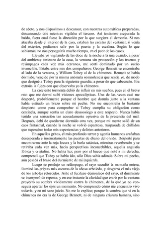 de abeto, y nos dispusimos a descansar, con nuestras automáticas preparadas,
descansando dos mientras vigilaba el tercero. Así teníamos asegurada la
huida, fuera cual fuese la dirección por la que surgiera el demonio. Si nos
atacaba desde el interior de la casa, estaban las escalas del ventanal; si venía
del exterior, podíamos salir por la puerta y la escalera. Según lo que
sabíamos, no nos perseguiría mucho tiempo, en el peor de los casos.
        Llevaba yo vigilando de las doce de la noche a la una cuando, a pesar
del ambiente siniestro de la casa, la ventana sin protección y los truenos y
relámpagos cada vez más cercanos, me sentí dominado por un sueño
invencible. Estaba entre mis dos compañeros: George Bennett se encontraba
al lado de la ventana, y William Tobey al de la chimenea. Bennett se había
dormido, vencido por la misma anómala somnolencia que sentía yo, de modo
que designé a Tobey para la siguiente guardia, a pesar de que cabeceaba. Era
extraña la fijeza con que observaba yo la chimenea.
        La creciente tormenta debió de influir en mis sueños, pues en el breve
rato que me dormí sufrí visiones apocalípticas. Una de las veces casi me
desperté, probablemente porque el hombre que dormía junto a la ventana
había estirado un brazo sobre mi pecho. No me encontraba lo bastante
despierto como para comprobar si Tobey cumplía su obligación como
centinela, aunque sentía un claro desasosiego a este respecto. Nunca había
tenido una sensación tan acusadamente opresiva de la presencia del mal.
Después, debí de quedarme dormido otra vez, porque mi mente salió de un
caos fantasmal, cuando la noche se volvió espantosa, traspasada de chillidos
que superaban todas mis experiencias y delirios anteriores.
        En aquellos gritos, el más profundo terror y agonía humanos arañaban
desesperada e insensatamente las puertas de ébano del olvido. Desperté para
encontrarme ante la roja locura y la burla satánica, mientras reverberaba y se
retiraba cada vez más, hacia perspectivas inconcebibles, aquella angustia
fóbica y cristalina. No había luz; pero por el hueco que noté a mi derecha,
comprendí que Tobey se había ido, sólo Dios sabía adónde. Sobre mi pecho,
aún pesaba el brazo del durmiente de mi izquierda.
        Luego se produjo un relámpago, el rayo sacudió la montaña entera,
iluminó las criptas más oscuras de la añosa arboleda, y desgarró el más viejo
de los árboles retorcidos. Ante el fucilazo demoníaco del rayo, el durmiente
se incorporó de repente, y en ese instante la claridad que entró por la ventana
proyectó su sombra vívidamente contra la chimenea, de la que yo no con-
seguía apartar los ojos un momento. No comprendo cómo me encuentro vivo
todavía, y en mi sano juicio. No me lo explico; porque la sombra que vi en la
chimenea no era la de George Bennett, ni de ninguna criatura humana, sino
 
