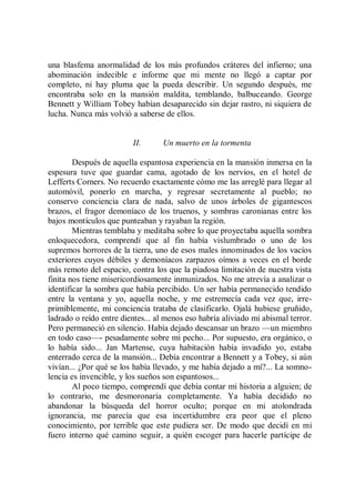 una blasfema anormalidad de los más profundos cráteres del infierno; una
abominación indecible e informe que mi mente no llegó a captar por
completo, ni hay pluma que la pueda describir. Un segundo después, me
encontraba solo en la mansión maldita, temblando, balbuceando. George
Bennett y William Tobey habían desaparecido sin dejar rastro, ni siquiera de
lucha. Nunca más volvió a saberse de ellos.


                         II.      Un muerto en la tormenta

        Después de aquella espantosa experiencia en la mansión inmersa en la
espesura tuve que guardar cama, agotado de los nervios, en el hotel de
Lefferts Corners. No recuerdo exactamente cómo me las arreglé para llegar al
automóvil, ponerlo en marcha, y regresar secretamente al pueblo; no
conservo conciencia clara de nada, salvo de unos árboles de gigantescos
brazos, el fragor demoníaco de los truenos, y sombras caronianas entre los
bajos montículos que punteaban y rayaban la región.
        Mientras temblaba y meditaba sobre lo que proyectaba aquella sombra
enloquecedora, comprendí que al fin había vislumbrado o uno de los
supremos horrores de la tierra, uno de esos males innominados de los vacíos
exteriores cuyos débiles y demoníacos zarpazos oímos a veces en el borde
más remoto del espacio, contra los que la piadosa limitación de nuestra vista
finita nos tiene misericordiosamente inmunizados. No me atrevía a analizar o
identificar la sombra que había percibido. Un ser había permanecido tendido
entre la ventana y yo, aquella noche, y me estremecía cada vez que, irre-
primiblemente, mi conciencia trataba de clasificarlo. Ojalá hubiese gruñido,
ladrado o reído entre dientes... al menos eso habría aliviado mi abismal terror.
Pero permaneció en silencio. Había dejado descansar un brazo —un miembro
en todo caso—- pesadamente sobre mi pecho... Por supuesto, era orgánico, o
lo había sido... Jan Martense, cuya habitación había invadido yo, estaba
enterrado cerca de la mansión... Debía encontrar a Bennett y a Tobey, si aún
vivían... ¿Por qué se los había llevado, y me había dejado a mí?... La somno-
lencia es invencible, y los sueños son espantosos...
        Al poco tiempo, comprendí que debía contar mi historia a alguien; de
lo contrario, me desmoronaría completamente. Ya había decidido no
abandonar la búsqueda del horror oculto; porque en mi atolondrada
ignorancia, me parecía que esa incertidumbre era peor que el pleno
conocimiento, por terrible que este pudiera ser. De modo que decidí en mi
fuero interno qué camino seguir, a quién escoger para hacerle partícipe de
 