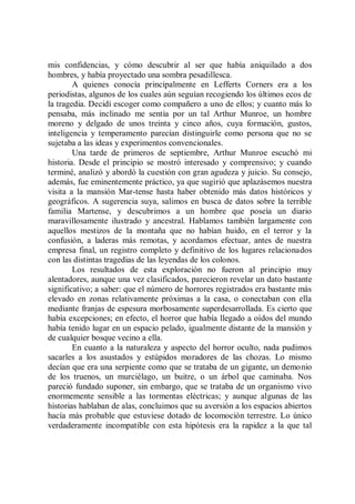 mis confidencias, y cómo descubrir al ser que había aniquilado a dos
hombres, y había proyectado una sombra pesadillesca.
        A quienes conocía principalmente en Lefferts Corners era a los
periodistas, algunos de los cuales aún seguían recogiendo los últimos ecos de
la tragedia. Decidí escoger como compañero a uno de ellos; y cuanto más lo
pensaba, más inclinado me sentía por un tal Arthur Munroe, un hombre
moreno y delgado de unos treinta y cinco años, cuya formación, gustos,
inteligencia y temperamento parecían distinguirle como persona que no se
sujetaba a las ideas y experimentos convencionales.
        Una tarde de primeros de septiembre, Arthur Munroe escuchó mi
historia. Desde el principio se mostró interesado y comprensivo; y cuando
terminé, analizó y abordó la cuestión con gran agudeza y juicio. Su consejo,
además, fue eminentemente práctico, ya que sugirió que aplazásemos nuestra
visita a la mansión Mar-tense hasta haber obtenido más datos históricos y
geográficos. A sugerencia suya, salimos en busca de datos sobre la terrible
familia Martense, y descubrimos a un hombre que poseía un diario
maravillosamente ilustrado y ancestral. Hablamos también largamente con
aquellos mestizos de la montaña que no habían huido, en el terror y la
confusión, a laderas más remotas, y acordamos efectuar, antes de nuestra
empresa final, un registro completo y definitivo de los lugares relacionados
con las distintas tragedias de las leyendas de los colonos.
        Los resultados de esta exploración no fueron al principio muy
alentadores, aunque una vez clasificados, parecieron revelar un dato bastante
significativo; a saber: que el número de horrores registrados era bastante más
elevado en zonas relativamente próximas a la casa, o conectaban con ella
mediante franjas de espesura morbosamente superdesarrollada. Es cierto que
había excepciones; en efecto, el horror que había llegado a oídos del mundo
había tenido lugar en un espacio pelado, igualmente distante de la mansión y
de cualquier bosque vecino a ella.
        En cuanto a la naturaleza y aspecto del horror oculto, nada pudimos
sacarles a los asustados y estúpidos moradores de las chozas. Lo mismo
decían que era una serpiente como que se trataba de un gigante, un demonio
de los truenos, un murciélago, un buitre, o un árbol que caminaba. Nos
pareció fundado suponer, sin embargo, que se trataba de un organismo vivo
enormemente sensible a las tormentas eléctricas; y aunque algunas de las
historias hablaban de alas, concluimos que su aversión a los espacios abiertos
hacía más probable que estuviese dotado de locomoción terrestre. Lo único
verdaderamente incompatible con esta hipótesis era la rapidez a la que tal
 