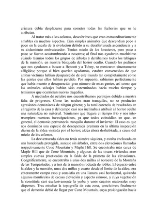 criatura debía desplazarse para cometer todas las fechorías que se le
atribuían.
        Al tratar más a los colonos, descubrimos que eran extraordinariamente
amables en muchos aspectos. Eran simples animales que descendían poco a
poco en la escala de la evolución debido a su desafortunada ascendencia y a
su aislamiento embrutecedor. Tenían miedo de los forasteros, pero poco a
poco se fueron acostumbrando a nosotros; al final nos ayudaron muchísimo
cuando talamos todos los grupos de árboles y derribamos todos los tabiques
de la mansión, en nuestra búsqueda del horror oculto. Cuando les pedimos
que nos ayudasen a buscar a Bennett y a Tobey, se mostraron sinceramente
afligidos; porque si bien querían ayudarnos, estaban convencidos de que
ambas víctimas habían desaparecido de este mundo tan completamente como
las gentes que ellos habían perdido. Por supuesto, sabíamos perfectamente
que había muerto o desaparecido gran número de estas gentes, así como que
los animales salvajes habían sido exterminados hacía mucho tiempo; y
temíamos que ocurrieran nuevas tragedias.
        A mediados de octubre nos encontrábamos perplejos debido a nuestra
falta de progresos. Como las noches eran tranquilas, no se producían
agresiones demoníacas de ningún género; y la total carencia de resultados en
el registro de la casa y del campo casi nos inclinaba a atribuir al horror oculto
una naturaleza no material. Temíamos que llegara el tiempo frío y nos inte-
rrumpiera nuestras investigaciones, ya que todos coincidían en que, en
general, el demonio permanecía tranquilo durante el invierno: El caso es que
nos dominaba una especie de desesperada premura en la última inspección
diurna de la aldea visitada por el horror; aldea ahora deshabitada, a causa del
miedo de los colonos.
        La desventurada aldea no tenía nombre siquiera, y estaba enclavada en
una hondonada protegida, aunque sin árboles, entre dos elevaciones llamadas
respectivamente Cone Mountain y Maple Hill. Se encontraba más cerca de
Maple Hill que de Cone Mountain, y algunas de las toscas viviendas eran
simples cuevas practicadas en la falda de la primera de las elevaciones.
Geográficamente, se encontraba a unas dos millas al noroeste de la Montaña
de las Tempestades, y a tres de la mansión rodeada de robles. El espacio entre
la aldea y la mansión, unas dos millas y cuarto desde el límite de la aldea, era
enteramente campo raso y consistía en una llanura casi horizontal, quitando
algunos montículos de escasa elevación y aspecto sinuoso, y cuya vegetación
la constituía casi exclusivamente la yerba y unos cuantos matorrales muy
dispersos. Tras estudiar la topografía de esta zona, concluimos finalmente
que el demonio debió de llegar por Cone Mountain, cuya prolongación hacia
 