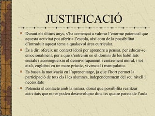 JUSTIFICACIÓ
Durant els últims anys, s’ha començat a valorar l’enorme potencial que
aquesta activitat pot oferir a l’escola, així com de la possibilitat
d’introduir aquest tema a qualsevol àrea curricular.
És a dir, ofereix un context idoni per aprendre a pensar, per educar-se
emocionalment, per a què s’entrenin en el domini de les habilitats
socials i aconsegueixin el desenvolupament i creixement moral, i tot
això, englobat en un marc pràctic, vivencial i manipulatiu.
Es busca la motivació en l’aprenentatge, ja que l’hort permet la
participació de tots els i les alumnes, independentment del seu nivell i
necessitats
Potencia el contacte amb la natura, donat que possibilita realitzar
activitats que no es poden desenvolupar dins les quatre parets de l’aula
 