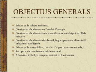 OBJECTIUS GENERALS
Educar en la cultura ambiental.
Consienciar als alumnes en l’estalvi d’energia.
Consienciar als alumnes amb la reutilització, reciclatge i recollida
selectiva
Consienciar als alumnes dels beneficis que aporta una alimentació
saludable i equilibrada.
Educar en la sostenibilitat, l’estalvi d’aigua i recursos naturals.
Recuperar els coneixements del món rural.
Afavorir el treball en equip tot incidint en l’autonomia
 