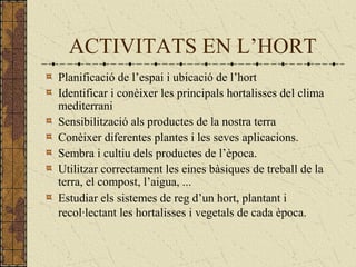 ACTIVITATS EN L’HORT
Planificació de l’espai i ubicació de l’hort
Identificar i conèixer les principals hortalisses del clima
mediterrani
Sensibilització als productes de la nostra terra
Conèixer diferentes plantes i les seves aplicacions.
Sembra i cultiu dels productes de l’època.
Utilitzar correctament les eines bàsiques de treball de la
terra, el compost, l’aigua, ...
Estudiar els sistemes de reg d’un hort, plantant i
recol·lectant les hortalisses i vegetals de cada època. 
 