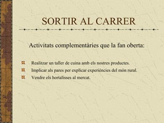 SORTIR AL CARRER
Activitats complementàries que la fan oberta:
Realitzar un taller de cuina amb els nostres productes.
Implicar als pares per explicar experiències del món rural.
Vendre els hortalisses al mercat.
 