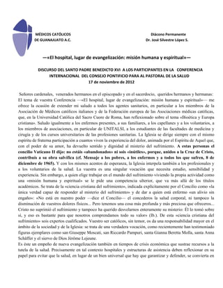 MÉDICOS CATÓLICOS                                                   Diácono Permanente
         DE GUANAJUATO A.C.                                               Dr. José Silvestre López S.



              —«El hospital, lugar de evangelización: misión humana y espiritual»—

           DISCURSO DEL SANTO PADRE BENEDICTO XVI A LOS PARTICIPANTES EN LA CONFERENCIA
                INTERNACIONAL DEL CONSEJO PONTIFICIO PARA AL PASTORAL DE LA SALUD
                                  17 de noviembre de 2012

 Señores cardenales, venerados hermanos en el episcopado y en el sacerdocio, queridos hermanos y hermanas:
El tema de vuestra Conferencia —«El hospital, lugar de evangelización: misión humana y espiritual»— me
ofrece la ocasión de extender mi saludo a todos los agentes sanitarios, en particular a los miembros de la
Asociación de Médicos católicos italianos y de la Federación europea de las Asociaciones médicas católicas,
que, en la Universidad Católica del Sacro Cuore de Roma, han reflexionado sobre el tema «Bioética y Europa
cristiana». Saludo igualmente a los enfermos presentes, a sus familiares, a los capellanes y a los voluntarios, a
los miembros de asociaciones, en particular de UNITALSI, a los estudiantes de las facultades de medicina y
cirugía y de los cursos universitarios de las profesiones sanitarias. La Iglesia se dirige siempre con el mismo
espíritu de fraterna participación a cuantos viven la experiencia del dolor, animada por el Espíritu de Aquel que,
con el poder de su amor, ha devuelto sentido y dignidad al misterio del sufrimiento. A estas personas el
concilio Vaticano II dijo: no estáis «abandonados» ni sois «inútiles», porque, unidos a la Cruz de Cristo,
contribuís a su obra salvífica (cf. Mensaje a los pobres, a los enfermos y a todos los que sufren, 8 de
diciembre de 1965). Y con los mismos acentos de esperanza, la Iglesia interpela también a los profesionales y
a los voluntarios de la salud. La vuestra es una singular vocación que necesita estudio, sensibilidad y
experiencia. Sin embargo, a quien elige trabajar en el mundo del sufrimiento viviendo la propia actividad como
una «misión humana y espiritual» se le pide una competencia ulterior, que va más allá de los títulos
académicos. Se trata de la «ciencia cristiana del sufrimiento», indicada explícitamente por el Concilio como «la
única verdad capaz de responder al misterio del sufrimiento» y de dar a quien está enfermo «un alivio sin
engaño»: «No está en nuestro poder —dice el Concilio— el concederos la salud corporal, ni tampoco la
disminución de vuestros dolores físicos... Pero tenemos una cosa más profunda y más preciosa que ofreceros...
Cristo no suprimió el sufrimiento y tampoco ha querido desvelarnos enteramente su misterio: Él lo tomó sobre
sí, y eso es bastante para que nosotros comprendamos todo su valor» (Ib.). De esta «ciencia cristiana del
sufrimiento» sois expertos cualificados. Vuestro ser católicos, sin temor, os da una responsabilidad mayor en el
ámbito de la sociedad y de la Iglesia: se trata de una verdadera vocación, como recientemente han testimoniado
figuras ejemplares como san Giuseppe Moscati, san Riccardo Pampuri, santa Gianna Beretta Molla, santa Anna
Schäffer y el siervo de Dios Jérôme Lejeune.
Es éste un empeño de nueva evangelización también en tiempos de crisis económica que sustrae recursos a la
tutela de la salud. Precisamente en tal contexto hospitales y estructuras de asistencia deben reflexionar en su
papel para evitar que la salud, en lugar de un bien universal que hay que garantizar y defender, se convierta en
 