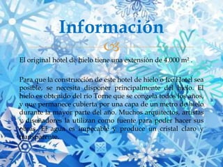 Información


El original hotel de hielo tiene una extensión de 4.000 m² .
Para que la construcción de este hotel de hielo o Ice Hotel sea
posible, se necesita disponer principalmente del hielo. El
hielo es obtenido del río Torne que se congela todos los años,
y que permanece cubierta por una capa de un metro de hielo
durante la mayor parte del año. Muchos arquitectos, artistas
y diseñadores la utilizan como fuente para poder hacer sus
obras. El agua es impecable y produce un cristal claro y
transparente.

 