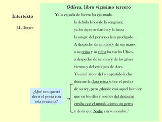 Odisea, libro vigésimo tercero
Ya la espada de hierro ha ejecutado
la debida labor de la venganza;
ya los ásperos dardos y la lanza
la sangre del perverso han prodigado.
A despecho de un dios y de sus mares
a su reino y su reina ha vuelto Ulises,
a despecho de un dios y de los grises
vientos y del estrépito de Ares.
Ya en el amor del compartido lecho
duerme la clara reina sobre el pecho
de su rey, pero ¿dónde está aquel hombre
que en los días y noches del destierro
erraba por el mundo como un perro
y decía que Nadie era su nombre?
Intertexto
J.L.Borges
¿Qué nos querrá
decir el poeta con
esta pregunta?
 