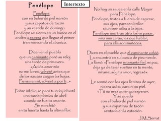 Penélope
Penélope,
con su bolso de piel marrón
y sus zapatos de tacón
y su vestido de domingo.
Penélope se sienta en un banco en el
andén y espera que llegue el primer
tren meneando el abanico.
Dicen en el pueblo
que un caminante paró su reloj
una tarde de primavera.
«Adiós amor mío
no me llores, volveré antes que
de los sauces caigan las hojas.
Piensa en mí, volveré a por ti...»
Pobre infeliz, se paró tu reloj infantil
una tarde plomiza de abril
cuando se fue tu amante.
Se marchitó
en tu huerto hasta la última flor.
No hay un sauce en la calle Mayor
para Penélope.
Penélope, tristes a fuerza de esperar,
sus ojos, parecen brillar
si un tren silba a lo lejos.
Penélope uno tras otro los ve pasar,
mira sus caras, les oye hablar,
para ella son muñecos.
Dicen en el pueblo que el caminante volvió.
La encontró en su banco de pino verde.
La llamó: «Penélope mi amante fiel, mi paz,
deja ya de tejer sueños en tu mente,
mírame, soy tu amor, regresé».
Le sonrió con los ojos llenitos de ayer,
no era así su cara ni su piel.
«Tú no eres quien yo espero».
Y se quedó
con el bolso de piel marrón
y sus zapatitos de tacón
sentada en la estación.
J.M.Serrat
Intertexto
 