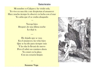Mi nombre es Calypso y he vivido sola.
Yo vivo en una isla y me despiertan al amanecer
Hace mucho tiempo lo observé en lucha con el mar
Yo sabía que él se estaba ahogando
…
Navega lejos
Después de una última noche
Lo dejé ir.
….
He dejado que se vaya
En el amanecer, las velas lejos
Que se ha ido para siempre más
Y las olas lo llevará de nuevo
Pero él sabrá sus caminos ahora
Yo estaré en la playa
Con un corazón limpio
…
Suzanne Vega
Intertexto
 