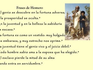 El genio se descubre en la fortuna adversa;
la prosperidad se oculta."
En la juventud y en la belleza la sabiduría
s escasa."
a fortuna es como un vestido: muy holgado
os embaraza, y muy estrecho nos oprime."
a juventud tiene el genio vivo y el juicio débil."
Todo hombre sabio ama a la esposa que ha elegido."
El esclavo pierde la mitad de su alma
ando entra en servidumbre."
Frases de Homero
 