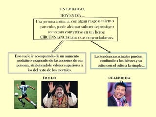 SIN EMBARGO,
HOY EN DÍA …
Esto suele ir acompañado de un aumento
mediático exagerado de las acciones de esa
persona, atribuyéndole valores superiores a
los del resto de los mortales.
Las tendencias actuales pueden
confundir a los héroes y su
culto con el culto a la simple…
ÍDOLO CELEBRIDA
D
 