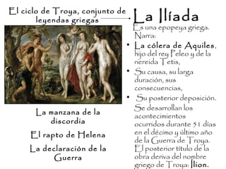 La Ilíada
Es una epopeya griega.
Narra:
• La cólera de Aquiles,
hijo del rey Peleo y de la
nereida Tetis,
• Su causa, su larga
duración, sus
consecuencias,
• Su posterior deposición.
Se desarrollan los
acontecimientos
ocurridos durante 51 días
en el décimo y último año
de la Guerra de Troya.
El posterior título de la
obra deriva del nombre
griego de Troya: Ílion.
La manzana de la
discordia
El rapto de Helena
La declaración de la
Guerra
El ciclo de Troya, conjunto de
leyendas griegas
 