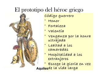 El prototipo del héroe griego
Código guerrero
• Honor
• Fortaleza
• Valentía
• Venganza por la honra
ultrajada
• Lealtad a los
camaradas
• Hospitalidad a los
extranjeros
• Escoge la gloria en vez
de la vida largaAquiles
 