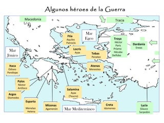 Itaca
Odiseo
Penélope
Pylos
Néstor
Antíloco
Argos
Diomedes
Esparta
Menelao
Helena
Micenas
Agamenón
Salamina
Ayax
(Teucro)
Creta
Idomeneo
Locris
Ayax
Ftía
Aquiles
Patroclo
Lycia
Glauco
Sarpedón
Atenas
Menesteo
Tebas
Peneleo
Macedonia Tracia
Mar
Jónico
Mar
Egeo
Mar Mediterráneo
Algunos héroes de la Guerra
Dardania
Eneas
Troya
Héctor
Paris
Príamo
Hécuba
Deífobo
 