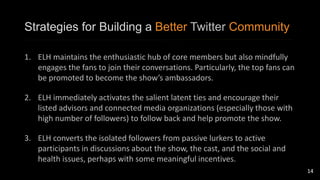 Strategies for Building a Better Twitter Community 
1. ELH maintains the enthusiastic hub of core members but also mindfully 
engages the fans to join their conversations. Particularly, the top fans can 
be promoted to become the show’s ambassadors. 
2. ELH immediately activates the salient latent ties and encourage their 
listed advisors and connected media organizations (especially those with 
high number of followers) to follow back and help promote the show. 
3. ELH converts the isolated followers from passive lurkers to active 
participants in discussions about the show, the cast, and the social and 
health issues, perhaps with some meaningful incentives. 
14 
 