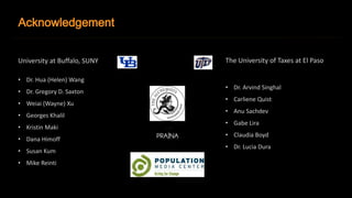 Acknowledgement 
University at Buffalo, SUNY 
• Dr. Hua (Helen) Wang 
• Dr. Gregory D. Saxton 
• Weiai (Wayne) Xu 
• Georges Khalil 
• Kristin Maki 
• Dana Himoff 
• Susan Kum 
• Mike Reinti 
The University of Taxes at El Paso 
• Dr. Arvind Singhal 
• Carliene Quist 
• Anu Sachdev 
• Gabe Lira 
• Claudia Boyd 
• Dr. Lucia Dura 
 