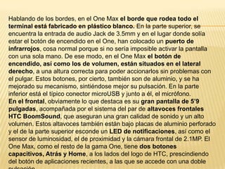 Hablando de los bordes, en el One Max el borde que rodea todo el
terminal está fabricado en plástico blanco. En la parte superior, se
encuentra la entrada de audio Jack de 3.5mm y en el lugar donde solía
estar el botón de encendido en el One, han colocado un puerto de
infrarrojos, cosa normal porque si no sería imposible activar la pantalla
con una sola mano. De ese modo, en el One Max el botón de
encendido, así como los de volumen, están situados en el lateral
derecho, a una altura correcta para poder accionarlos sin problemas con
el pulgar. Estos botones, por cierto, también son de aluminio, y se ha
mejorado su mecanismo, sintiéndose mejor su pulsación. En la parte
inferior está el típico conector microUSB y junto a él, el micrófono.
En el frontal, obviamente lo que destaca es su gran pantalla de 5’9
pulgadas, acompañada por el sistema del par de altavoces frontales
HTC BoomSound, que aseguran una gran calidad de sonido y un alto
volumen. Estos altavoces también están bajo placas de aluminio perforado
y el de la parte superior esconde un LED de notificaciones, así como el
sensor de luminosidad, el de proximidad y la cámara frontal de 2.1MP. El
One Max, como el resto de la gama One, tiene dos botones
capacitivos, Atrás y Home, a los lados del logo de HTC, prescindiendo
del botón de aplicaciones recientes, a las que se accede con una doble

 