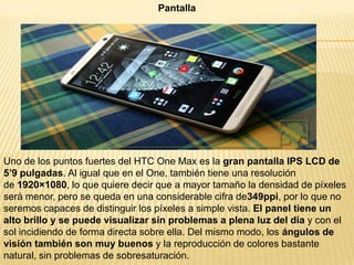 Pantalla

Uno de los puntos fuertes del HTC One Max es la gran pantalla IPS LCD de
5’9 pulgadas. Al igual que en el One, también tiene una resolución
de 1920×1080, lo que quiere decir que a mayor tamaño la densidad de píxeles
será menor, pero se queda en una considerable cifra de349ppi, por lo que no
seremos capaces de distinguir los píxeles a simple vista. El panel tiene un
alto brillo y se puede visualizar sin problemas a plena luz del día y con el
sol incidiendo de forma directa sobre ella. Del mismo modo, los ángulos de
visión también son muy buenos y la reproducción de colores bastante
natural, sin problemas de sobresaturación.

 