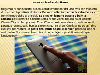 Lector de huellas dactilares

Llegamos al punto fuerte, o más bien diferenciador del One Max con respecto
al resto de dispositivos similares. Se trata del lector de huellas dactilares y
como hemos dicho al principio se sitúa en la parte trasera y bajo la
cámara. Este lector no funciona como el que viene incluido en el reciente
iPhone 5S y explico por qué. En el iPhone basta con situar el dedo sobre él
para que reconozca la huella, sin embargo, en el del One Max no es así, sino
que hay que realizar un gesto deslizante sobre el sensor, pasando todo el
dedo sobre él y si no se hace bien el porcentaje de posibilidades de que
funcione es bastante reducido, restándole utilidad.

 