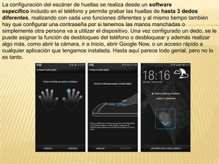 La configuración del escáner de huellas se realiza desde un software
específico incluido en el teléfono y permite grabar las huellas de hasta 3 dedos
diferentes, realizando con cada uno funciones diferentes y al mismo tiempo también
hay que configurar una contraseña por si tenemos las manos manchadas o
simplemente otra persona va a utilizar el dispositivo. Una vez configurado un dedo, se le
puede asignar la función de desbloqueo del teléfono o desbloquear y además realizar
algo más, como abrir la cámara, ir a Inicio, abrir Google Now, o un acceso rápido a
cualquier aplicación que tengamos instalada. Hasta aquí parece todo genial, pero no lo
es tanto.

 