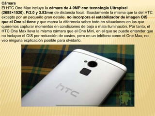 Cámara
El HTC One Max incluye la cámara de 4.0MP con tecnología Ultrapixel
(2688×1520), F/2.0 y 3.82mm de distancia focal. Exactamente la misma que la del HTC
excepto por un pequeño gran detalle, no incorpora el estabilizador de imagen OIS
que el One sí tiene y que marca la diferencia sobre todo en situaciones en las que
queremos capturar momentos en condiciones de baja o mala iluminación. Por tanto, el
HTC One Max lleva la misma cámara que el One Mini, en el que se puede entender que
no incluyan el OIS por reducción de costes, pero en un teléfono como el One Max, no
veo ninguna explicación posible para olvidarlo.

 
