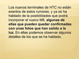 Los nuevos terminales de HTC no están
exentos de estos rumores, y ya se ha
hablado de la posibilidades que podrá
incorporar el nuevo M8, algunas de
ellas que pueden quedar confirmadas
con unas fotos que han salido a la
luz. En ellas podemos observar algunos
detalles de los que se ha hablado.

 