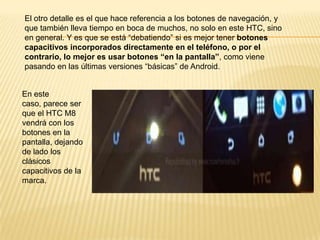 El otro detalle es el que hace referencia a los botones de navegación, y
que también lleva tiempo en boca de muchos, no solo en este HTC, sino
en general. Y es que se está “debatiendo” si es mejor tener botones
capacitivos incorporados directamente en el teléfono, o por el
contrario, lo mejor es usar botones “en la pantalla”, como viene
pasando en las últimas versiones “básicas” de Android.

En este
caso, parece ser
que el HTC M8
vendrá con los
botones en la
pantalla, dejando
de lado los
clásicos
capacitivos de la
marca.

 