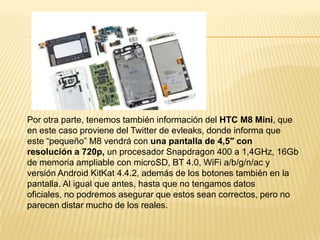 Por otra parte, tenemos también información del HTC M8 Mini, que
en este caso proviene del Twitter de evleaks, donde informa que
este “pequeño” M8 vendrá con una pantalla de 4,5″ con
resolución a 720p, un procesador Snapdragon 400 a 1,4GHz, 16Gb
de memoria ampliable con microSD, BT 4.0, WiFi a/b/g/n/ac y
versión Android KitKat 4.4.2, además de los botones también en la
pantalla. Al igual que antes, hasta que no tengamos datos
oficiales, no podremos asegurar que estos sean correctos, pero no
parecen distar mucho de los reales.

 