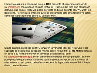 El mundo está a la expectativa de que HTC presente al esperado sucesor de
su smartphone más exitoso hasta la fecha: el HTC One. Se dice que el sucesor
del One, que será el HTC M8, podrá ser visto en breve durante el MWC 2014 en
Barcelona. Pero incluso antes de que sea presentado este smartphone ya están
corriendo varios rumores sobre su versión “Mini”.

El año pasado los chicos de HTC lanzaron la variante Mini del HTC One y por
supuesto se espera que suceda lo mismo con el nuevo M8. El M8 Mini recordará
un poco a su hermano mayor en términos de apariencia, pero
su hardware y tecnología serán claramente inferiores en comparación. Es muy
poco probable que ambas variantes sean presentadas y puestas a la venta al
mismo tiempo, así que no deberíamos esperar la llegada del nuevo “Mini” hasta
dentro de 4 o 5 meses.

 