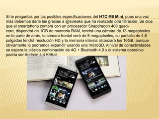 Si te preguntas por las posibles especificaciones del HTC M8 Mini, pues una vez
más debemos darle las gracias a @evleaks que ha realizado otra filtración. Se dice
que el smartphone contará con un procesador Snapdragon 400 quadcore, dispondrá de 1GB de memoria RAM, tendrá una cámara de 13 megapíxeles
en la parte de atrás, la cámara frontal será de 5 megapíxeles, su pantalla de 4,5
pulgadas tendrá resolución HD y la memoria interna alcanzará los 16GB, aunque
obviamente la podremos expandir usando una microSD. A nivel de conectividades
se espera la clásica combinación de 4G + Bluetooth 4.0 y el sistema operativo
podría ser Android 4.4 KitKat.

 