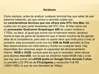 Hardware
Como siempre, antes de analizar cualquier terminal hay que saber de qué
estamos hablando, así que vamos a recordar cuáles son
las características técnicas que nos ofrece este HTC One Max, las
cuales son en gran parte heredadas del HTC One. El Max viene con
un procesador Qualcomm Snapdragon 600 de cuatro núcleos a
1’7Ghz, es decir, al igual que ocurre con el hermano menor, tampoco
monta el tope de gama de Qualcomm que sí tienen muchos de los gamas
altas de la competencia, pero esto no quiere decir que rinda poco o mal, al
contrario, este procesador junto con los 2GB de RAM permiten al One
Max desenvolverse con total soltura y fluidez en cualquier tarea. Hay
disponibles dos versiones según la capacidad del almacenamiento
interno, 16GB o 32GB, aunque para los que lo necesiten, tiene ranura
para tarjetas microSD, con la que se añadirían hasta 64GB más y a los
que hay que sumar otros65GB gratis en Google Drive durante 2 años.
La pantalla LCD IPS es de 5’9 pulgadas y resolución Full HD
(1920×1080), lo que da una densidad de 349ppi.

 