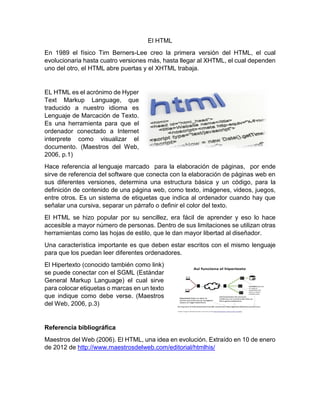 El HTML
En 1989 el físico Tim Berners-Lee creo la primera versión del HTML, el cual
evolucionaria hasta cuatro versiones más, hasta llegar al XHTML, el cual dependen
uno del otro, el HTML abre puertas y el XHTML trabaja.
EL HTML es el acrónimo de Hyper
Text Markup Language, que
traducido a nuestro idioma es
Lenguaje de Marcación de Texto.
Es una herramienta para que el
ordenador conectado a Internet
interprete como visualizar el
documento. (Maestros del Web,
2006, p.1)
Hace referencia al lenguaje marcado para la elaboración de páginas, por ende
sirve de referencia del software que conecta con la elaboración de páginas web en
sus diferentes versiones, determina una estructura básica y un código, para la
definición de contenido de una página web, como texto, imágenes, videos, juegos,
entre otros. Es un sistema de etiquetas que indica al ordenador cuando hay que
señalar una cursiva, separar un párrafo o definir el color del texto.
El HTML se hizo popular por su sencillez, era fácil de aprender y eso lo hace
accesible a mayor número de personas. Dentro de sus limitaciones se utilizan otras
herramientas como las hojas de estilo, que le dan mayor libertad al diseñador.
Una característica importante es que deben estar escritos con el mismo lenguaje
para que los puedan leer diferentes ordenadores.
El Hipertexto (conocido también como link)
se puede conectar con el SGML (Estándar
General Markup Language) el cual sirve
para colocar etiquetas o marcas en un texto
que indique como debe verse. (Maestros
del Web, 2006, p.3)
Referencia bibliográfica
Maestros del Web (2006). El HTML, una idea en evolución. Extraído en 10 de enero
de 2012 de http://www.maestrosdelweb.com/editorial/htmlhis/
 