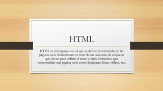 HTML
HTML es el lenguaje con el que se define el contenido de las
páginas web. Básicamente se trata de un conjunto de etiquetas
que sirven para definir el texto y otros elementos que
compondrán una página web, como imágenes, listas, videos, etc.
 
