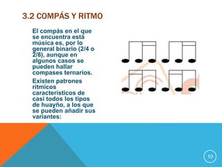 El compás en el que 
se encuentra está 
música es, por lo 
general binario (2/4 o 
2/8), aunque en 
algunos casos se 
pueden hallar 
compases ternarios. 
Existen patrones 
rítmicos 
característicos de 
casi todos los tipos 
de huayño, a los que 
se pueden añadir sus 
variantes: 
10 
3.2 COMPÁS Y RITMO 
 