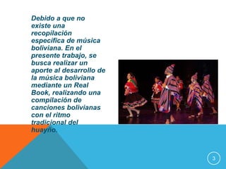 Debido a que no 
existe una 
recopilación 
específica de música 
boliviana. En el 
presente trabajo, se 
busca realizar un 
aporte al desarrollo de 
la música boliviana 
mediante un Real 
Book, realizando una 
compilación de 
canciones bolivianas 
con el ritmo 
tradicional del 
huayño. 
3 
 