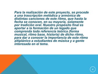 Para la realización de este proyecto, se procede 
a una trascripción melódica y armónica de 
distintas canciones de este ritmo, que hasta la 
fecha se conocen, en su mayoría, solamente 
por tradición oral. Nuestro propósito final es 
aportar a la formación de un legado que 
comprenda toda referencia teórica (forma 
musical, ritmo base, historia) de dicho ritmo, 
para dar a conocer la importancia de este ritmo 
altiplánico a estudiantes de música y a gente 
interesada en el tema. 
4 
 