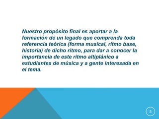 Nuestro propósito final es aportar a la 
formación de un legado que comprenda toda 
referencia teórica (forma musical, ritmo base, 
historia) de dicho ritmo, para dar a conocer la 
importancia de este ritmo altiplánico a 
estudiantes de música y a gente interesada en 
el tema. 
5 
 