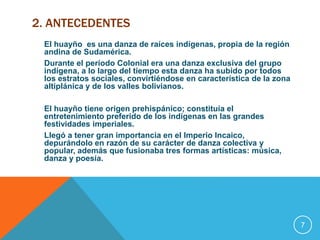 2. ANTECEDENTES 
El huayño es una danza de raíces indígenas, propia de la región 
andina de Sudamérica. 
Durante el período Colonial era una danza exclusiva del grupo 
indígena, a lo largo del tiempo esta danza ha subido por todos 
los estratos sociales, convirtiéndose en característica de la zona 
altiplánica y de los valles bolivianos. 
El huayño tiene origen prehispánico; constituía el 
entretenimiento preferido de los indígenas en las grandes 
festividades imperiales. 
Llegó a tener gran importancia en el Imperio Incaico, 
depurándolo en razón de su carácter de danza colectiva y 
popular, además que fusionaba tres formas artísticas: música, 
danza y poesía. 
7 
 