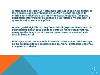 A mediados del siglo XIX, “el huayño tenía apogeo en las fiestas de 
las familias más encumbradas de La Paz”, siendo ejecutada la 
música por indígenas y con instrumentos autóctonos. Tampoco 
dejaban de interpretarlo las bandas en las retretas, ya que eran lo 
que más entusiasmaba al público. 
A lo largo del siglo XX, el huayño se introdujo profundamente en la 
bolivianidad, bailándose donde la gente se reúne para divertirse, 
como broche de oro de otra danza (generalmente la cueca) y de 
toda la fiesta en sí. 
El huayño actual resulta de la fusión de varios ritmos, sin embargo, 
no ha perdido el toque característico boliviano, destacando además 
sus particularidades. 
8 
 
