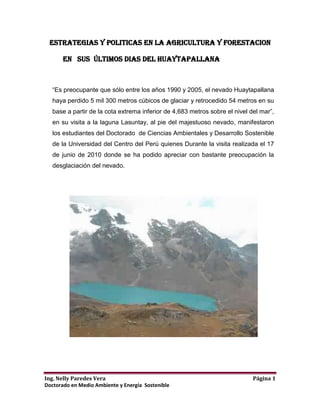 ESTRATEGIAS Y POLITICAS EN LA AGRICULTURA Y FORESTACION<br />          En   SUS  ÚLTIMOS DIAS del huaytapallana <br />“Es preocupante que sólo entre los años 1990 y 2005, el nevado Huaytapallana haya perdido 5 mil 300 metros cúbicos de glaciar y retrocedido 54 metros en su base a partir de la cota extrema inferior de 4,683 metros sobre el nivel del mar”, en su visita a la laguna Lasuntay, al pie del majestuoso nevado, manifestaron los estudiantes del Doctorado  de Ciencias Ambientales y Desarrollo Sostenible de la Universidad del Centro del Perú quienes Durante la visita realizada el 17 de junio de 2010 donde se ha podido apreciar con bastante preocupación la desglaciación del nevado.<br />El incremento en la atmósfera de los llamados gases de invernadero y el consecuente cambio climático tienen efectos importantes en el siglo XXI. el Perú es uno de los países en el mundo más vulnerables a los efectos del cambio climático después de Honduras y Bangladesh; aunque sólo emita el 0.4% de gases de efecto invernadero; pero ya estamos experimentandolas primeras consecuencias como el deshielo de los nevados en nuestros Andes, la radicalización de los climas -una helada extrema se vive en estos momentos en el departamento de Junin.La desaparición de flora y fauna, aparición de enfermedades y una probable escasez de agua y energía eléctrica .<br />Ante esta situación, todos debemos ser ciudadanos ambientales y concientes frente al cambio climático y sus consecuencias, desde los gobernantes - encabezados por el Presidente y el ministro del Ambiente - hasta los ciudadanos más humildes ya sea enseñando, comunicando, construyendo y legislando si es posible. <br />Si bien los escenarios exactos todavía son inciertos, son de esperar serios efectos negativos -aunque se esperan también algunos efectos positivos- por lo que es esencial que sean tomadas un cierto número de medidas para reducir las emisiones de gases de invernadero y para incrementar su captura en los suelos y en la biomasa. Para ello, deben ser desarrolladas nuevas estrategias y políticas apropiadas para el manejo de la agricultura y forestación.<br /> Una opción se basa en la captura de carbono en los suelos o en las biomasas terrestres, sobre todo en las tierras usadas para la agricultura o la forestación, teniendo en el Departamento de Junin estas posibilidades; Uno de los objetivos del grupo   de Doctorandos es plantear un programa  de sensibilización a los agricultores del valle del Mantaro  dirigido a la necesidad urgente de revertir el proceso de degradación del suelo debido a la deforestación y al uso y manejo inadecuados de los suelos agrícolas por el uso de agroquímicos sintéticos en las zonas del Departamento de Junin.<br /> Se propone trabajar sobre este tema por medio de la promoción de los sistemas de un mejor uso y prácticas de manejo del suelo que proporcionen ganancias económicas y beneficios ambientales, mayor agrobiodiversidad, mejor conservación y manejo ambiental y un incremento de la captura del carbono. Esto podría contribuir en forma significativa a los futuros debates sobre el uso sostenible del suelo y la mitigación del cambio climático y por consecuente podría detener la desglaciacion en un porcentaje de nuestro majestuoso Huaytapallana.<br />Los doctorandos de Ciencias Ambientales y Desarrollo Sostenible, UNCP (2010), mediante vista de campo y realización  de encuestas, obtuvo como resultado a la pregunta ¿Cuál cree Ud. Que es la Causas de Desaparición del Nevado Huaytapallana?, los encuestados respondieron: El 38.46% cree que la causa es la Actividad Humana (Turismo), el 38.46% no sabe, no opina, el 15.38% la causa es designio divino y el 7.69% la causa de la desaparición del nevado, son causas naturales. Esto evidencia la influencia directa del turismo en la desaparición del nevado Huaytapallana.<br /> Entonces podemos  los doctorandos llegar a la conclusión que como consecuencia del calentamiento global y el cambio climático y turismo, nuestro nevado del Huaytapallana se ha visto afectada negativamente y por tanto  las lagunas de Lasuntay, Chuspicocha, Carhuacocha y Cochagrande han perdido considerablemente el volumen de agua que tenían en las décadas pasadas poniendo en riesgo el abastecimiento de agua a toda la ciudad de Huancayo.<br />Alerta que pronunciamos a las autoridades Regionales y locales    “La falta de agua en las lagunas acarrea un problema para Huancayo, pues algunas de ellas constituyen las principales fuentes abastecedoras del líquido para la ciudad” sabemos que la laguna Lasuntay sólo tiene almacenados 294 mil metros cúbicos de agua cuando su capacidad es de 520 mil, mientras que Chuspicocha tiene un volumen de 188 mil metros; realmente preocupante nuestra situación.<br />PALABRAS CLAVESDesglaciación, degradación, cambio climático global, gases de invernadero, mitigación, agricultura, forestación.<br />CONCLUSIONES <br />El retroceso glaciar en el Perú y y en el globo terráqueo es la gran problemática mundial  y es irreversible a causa del cambio climático global a causa de la actividad inadecuada del ser humano como; contaminación, efecto invernadero, inadecuado uso de suelos agrícolas, agricultura industrial, deforestación, industrialización que trae como consecuencia la desglaciación del Huaytapallana y de todos los nevados del mundo por el cambio de fusión de los casquetes polares y como tal la pérdida de la fuente hídrica y energía y desabastecimiento de agua para una población. problemática que estamos enfrentando actualmente  en la ciudad de Huancayo-Junin sin poder evitarlo. <br />BIBLIOGRAFíA <br />http://www.fertilizer.org/ifa/Horne-Page/statistics<br />Cifras obtenidas por grain a partir de http://www.fertilizer.org/ifa/Home-Page/statistics y FAO (http://faostat.fao.org/default.aspx)<br />Forster, P., V. Ramaswamy, P. Artaxo, T. Berntsen, R. Betts, D.W. Fahey, 3. Haywood, J. Lean, D.C. Lowe, G. Myhre, J. Nganga, R. Prinn, G. Raga, M. Schulz and R. Van Dorland, 2007: quot;
Changes in Atmospheric Constituents and in Radiative Forcingquot;
, Climate Change 2007: The Physical Science Basis. Contribution of Working Group I to the Fourth Assessment Report of the Intergovernmental Panel on Climate Change [Solomon, S., D. Qin, M. Manning, Z. Chen, M. Marquis, K.B. Averyt, M.Tignor and H.L. Miller (eds.)]. Cambridge University Press, Cambridge, Reino Unido y Nueva York, ny, eua, p. 212<br />