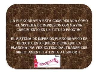 LA FLEXOGRAFIA ESTA CONSIDERADA COMO
EL SISTEMA DE IMPRESIÓN CON MAYOR
CRECIMIENTO EN UN FUTURO PROXIMO
EL SISTEMA DE IMPRSION FLEXOGRAFICO ES
DIRECTO, ESTO QUIERE DECIR QUE LA
PLANCHAUNA VEZ EXTENDIDA, TRANSFIERE
DIRECTAMENTELA TINTA AL SOPORTE.

 