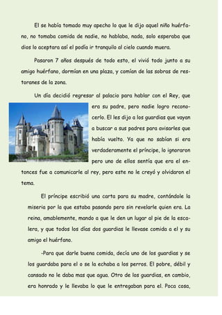 El se había tomado muy apecho lo que le dijo aquel niño huérfa-
no, no tomaba comida de nadie, no hablaba, nada, solo esperaba que
dios lo aceptara así el podía ir tranquilo al cielo cuando muera.
Pasaron 7 años después de todo esto, el vivió todo junto a su
amigo huérfano, dormían en una plaza, y comían de las sobras de res-
toranes de la zona.
Un día decidió regresar al palacio para hablar con el Rey, que
era su padre, pero nadie logro recono-
cerlo. El les dijo a los guardias que vayan
a buscar a sus padres para avisarles que
había vuelto. Ya que no sabían si era
verdaderamente el príncipe, lo ignoraron
pero uno de ellos sentía que era el en-
tonces fue a comunicarle al rey, pero este no le creyó y olvidaron el
tema.
El príncipe escribió una carta para su madre, contándole la
miseria por la que estaba pasando pero sin revelarle quien era. La
reina, amablemente, mando a que le den un lugar al pie de la esca-
lera, y que todos los días dos guardias le llevase comida a el y su
amigo el huérfano.
-Para que darle buena comida, decía uno de los guardias y se
los guardaba para el o se la echaba a los perros. El pobre, débil y
cansado no le daba mas que agua. Otro de los guardias, en cambio,
era honrado y le llevaba lo que le entregaban para el. Poca cosa,
 