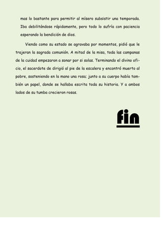mas lo bastante para permitir al mísero subsistir una temporada.
Iba debilitándose rápidamente, pero todo lo sufría con paciencia
esperando la bendición de dios.
Viendo como su estado se agravaba por momentos, pidió que le
trajeran la sagrada comunión. A mitad de la misa, toda las campanas
de la cuidad empezaron a sonar por si solas. Terminando el divino ofi-
cio, el sacerdote de dirigió al pie de la escalera y encontró muerto al
pobre, sosteniendo en la mano una rosa; junto a su cuerpo había tam-
bién un papel, donde se hallaba escrita toda su historia. Y a ambos
lados de su tumba crecieron rosas.
fin
 
