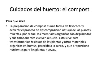 Cuidados del huerto: el compost
Para qué sirve
• La preparación de compost es una forma de favorecer y
  acelerar el proceso de descomposición natural de las plantas
  muertas, por el cual los materiales orgánicos son degradados
  y sus componentes vuelven al suelo. Esto sirve para
  transformar los residuos de las plantas y otros materiales
  orgánicos en humus, parecido a la turba, y que proporciona
  nutrientes para las plantas nuevas.
 