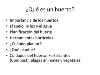 ¿Qué es un huerto?
•   Importancia de los huertos
•   El suelo, la luz y el agua
•   Planificación del huerto
•   Herramientas hortícolas
•   ¿Cuándo plantar?
•   ¿Qué plantar?
•   Cuidados del huerto: Fertilizantes
    (Compost), plagas animales y vegetales.
 