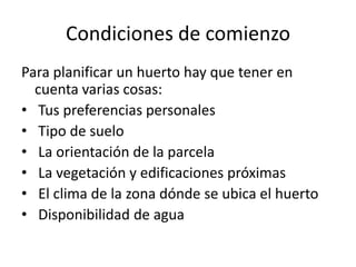 Condiciones de comienzo
Para planificar un huerto hay que tener en
  cuenta varias cosas:
• Tus preferencias personales
• Tipo de suelo
• La orientación de la parcela
• La vegetación y edificaciones próximas
• El clima de la zona dónde se ubica el huerto
• Disponibilidad de agua
 