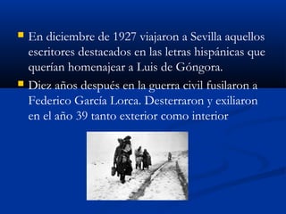  En diciembre de 1927 viajaron a Sevilla aquellos
escritores destacados en las letras hispánicas que
querían homenajear a Luis de Góngora.
 Diez años después en la guerra civil fusilaron a
Federico García Lorca. Desterraron y exiliaron
en el año 39 tanto exterior como interior
 